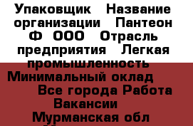 Упаковщик › Название организации ­ Пантеон-Ф, ООО › Отрасль предприятия ­ Легкая промышленность › Минимальный оклад ­ 20 000 - Все города Работа » Вакансии   . Мурманская обл.,Мончегорск г.